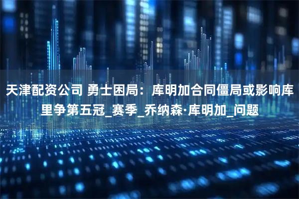 天津配资公司 勇士困局：库明加合同僵局或影响库里争第五冠_赛季_乔纳森·库明加_问题