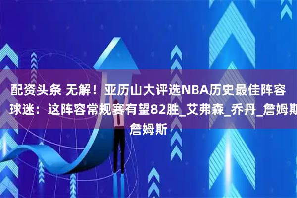 配资头条 无解！亚历山大评选NBA历史最佳阵容，球迷：这阵容常规赛有望82胜_艾弗森_乔丹_詹姆斯