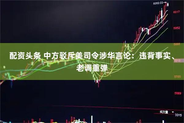 配资头条 中方驳斥美司令涉华言论：违背事实、老调重弹