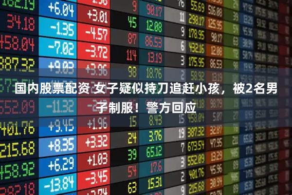国内股票配资 女子疑似持刀追赶小孩，被2名男子制服！警方回应