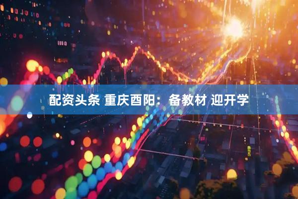 配资头条 重庆酉阳：备教材 迎开学