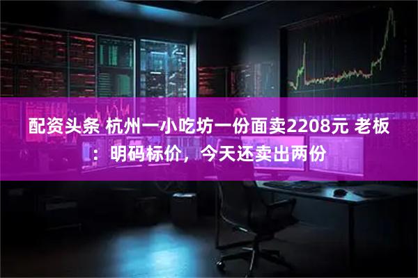 配资头条 杭州一小吃坊一份面卖2208元 老板：明码标价，今天还卖出两份