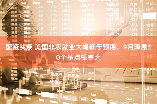 配资头条 美国非农就业大幅低于预期，9月降息50个基点概率大