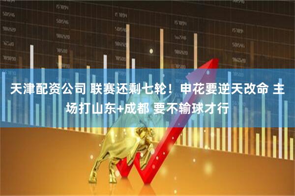 天津配资公司 联赛还剩七轮！申花要逆天改命 主场打山东+成都 要不输球才行