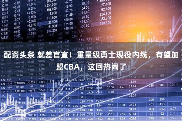 配资头条 就差官宣！重量级勇士现役内线，有望加盟CBA，这回热闹了