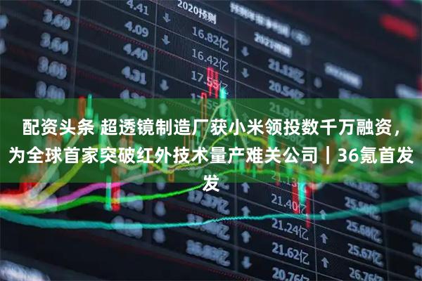 配资头条 超透镜制造厂获小米领投数千万融资，为全球首家突破红外技术量产难关公司｜36氪首发