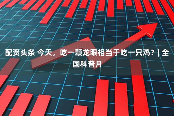 配资头条 今天，吃一颗龙眼相当于吃一只鸡？| 全国科普月
