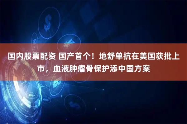 国内股票配资 国产首个！地舒单抗在美国获批上市，血液肿瘤骨保护添中国方案