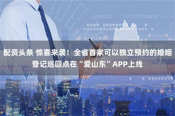 配资头条 惊喜来袭！全省首家可以独立预约的婚姻登记巡回点在“爱山东”APP上线