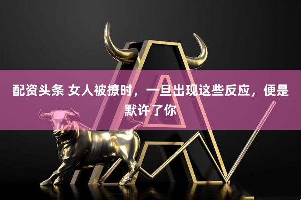 配资头条 女人被撩时，一旦出现这些反应，便是默许了你