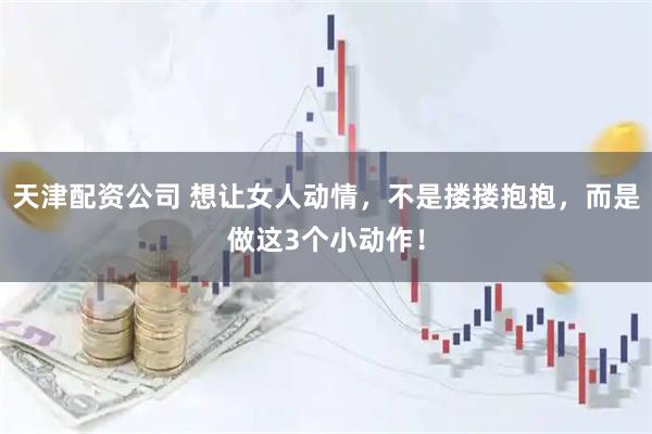 天津配资公司 想让女人动情，不是搂搂抱抱，而是做这3个小动作！
