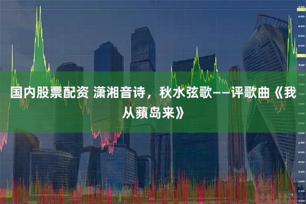 国内股票配资 潇湘音诗，秋水弦歌——评歌曲《我从蘋岛来》