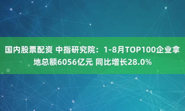 国内股票配资 中指研究院：1-8月TOP100企业拿地总额6056亿元 同比增长28.0%