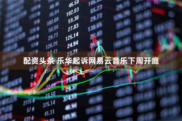 配资头条 乐华起诉网易云音乐下周开庭