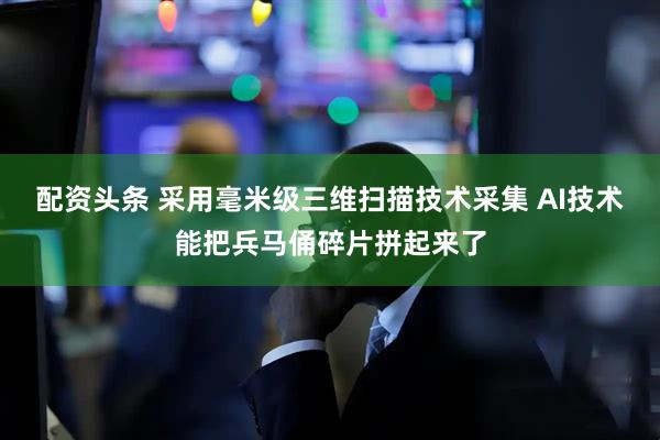 配资头条 采用毫米级三维扫描技术采集 AI技术能把兵马俑碎片拼起来了