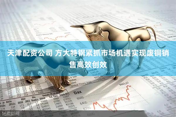天津配资公司 方大特钢紧抓市场机遇实现废铜销售高效创效