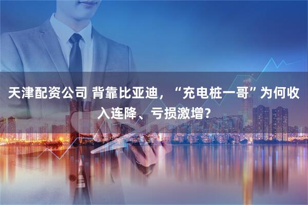 天津配资公司 背靠比亚迪，“充电桩一哥”为何收入连降、亏损激增？
