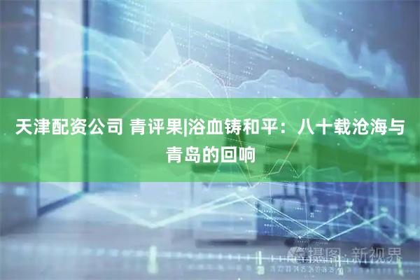 天津配资公司 青评果|浴血铸和平：八十载沧海与青岛的回响