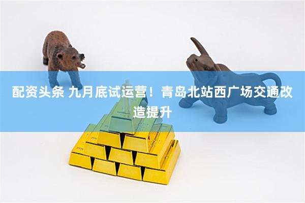 配资头条 九月底试运营！青岛北站西广场交通改造提升
