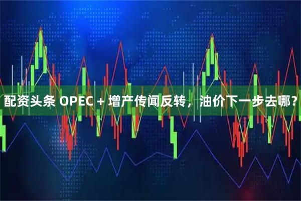 配资头条 OPEC + 增产传闻反转，油价下一步去哪？