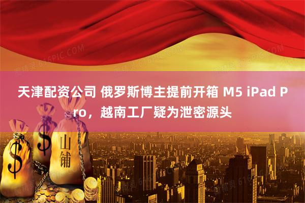 天津配资公司 俄罗斯博主提前开箱 M5 iPad Pro，越南工厂疑为泄密源头