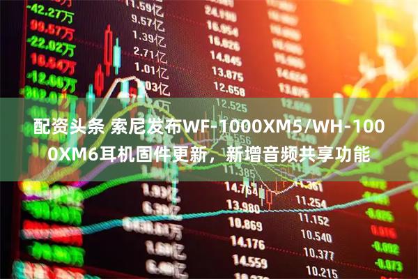 配资头条 索尼发布WF-1000XM5/WH-1000XM6耳机固件更新，新增音频共享功能