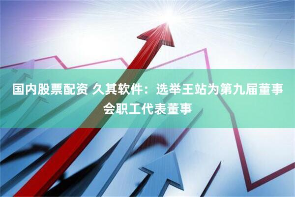 国内股票配资 久其软件：选举王站为第九届董事会职工代表董事