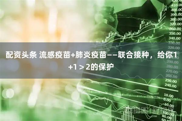 配资头条 流感疫苗+肺炎疫苗——联合接种，给你1+1＞2的保护