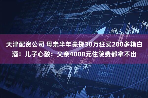 天津配资公司 母亲半年豪掷30万狂买200多箱白酒！儿子心酸：父亲4000元住院费都拿不出