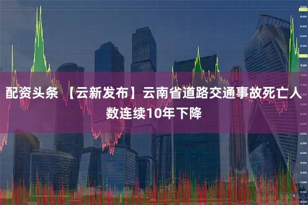 配资头条 【云新发布】云南省道路交通事故死亡人数连续10年下降