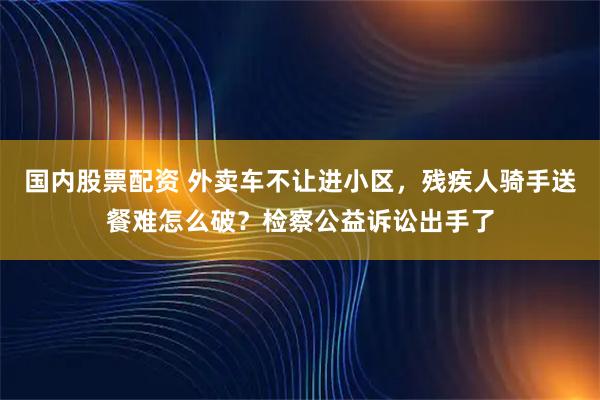 国内股票配资 外卖车不让进小区，残疾人骑手送餐难怎么破？检察公益诉讼出手了