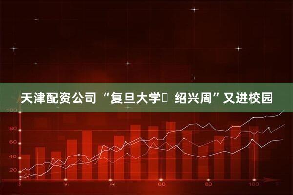 天津配资公司 “复旦大学・绍兴周”又进校园