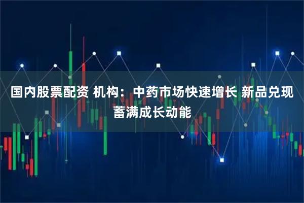 国内股票配资 机构：中药市场快速增长 新品兑现蓄满成长动能