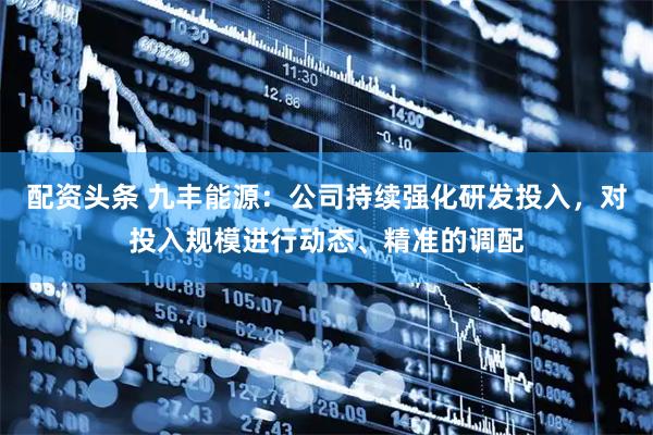 配资头条 九丰能源:公司持续强化研发投入,对投入规模进行动态、精准的调配