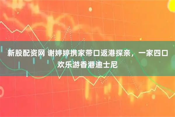 新股配资网 谢婷婷携家带口返港探亲，一家四口欢乐游香港迪士尼