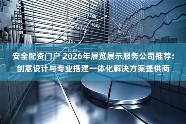 安全配资门户 2026年展览展示服务公司推荐：创意设计与专业搭建一体化解决方案提供商