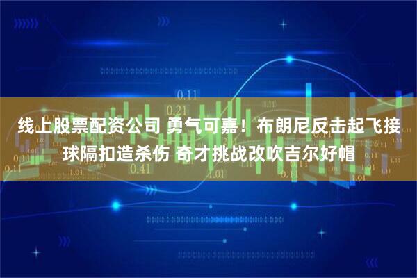 线上股票配资公司 勇气可嘉！布朗尼反击起飞接球隔扣造杀伤 奇才挑战改吹吉尔好帽