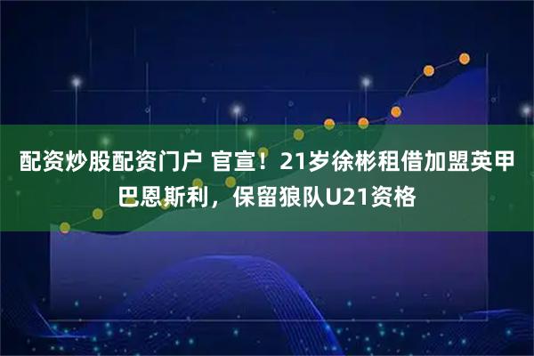 配资炒股配资门户 官宣！21岁徐彬租借加盟英甲巴恩斯利，保留狼队U21资格