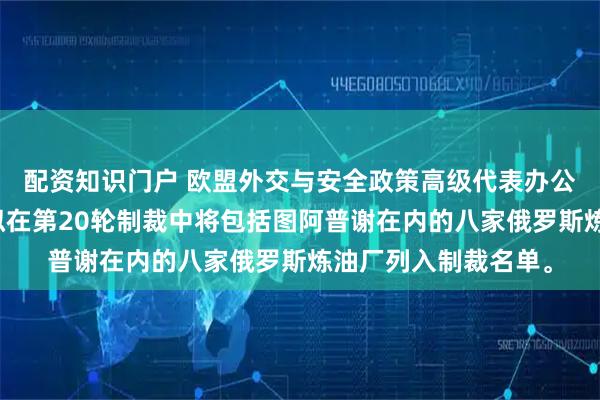 配资知识门户 欧盟外交与安全政策高级代表办公室文件显示，欧盟拟在第20轮制裁中将包括图阿普谢在内的八家俄罗斯炼油厂列入制裁名单。