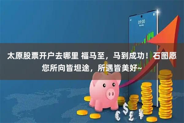 太原股票开户去哪里 福马至，马到成功！石图愿您所向皆坦途，所遇皆美好~