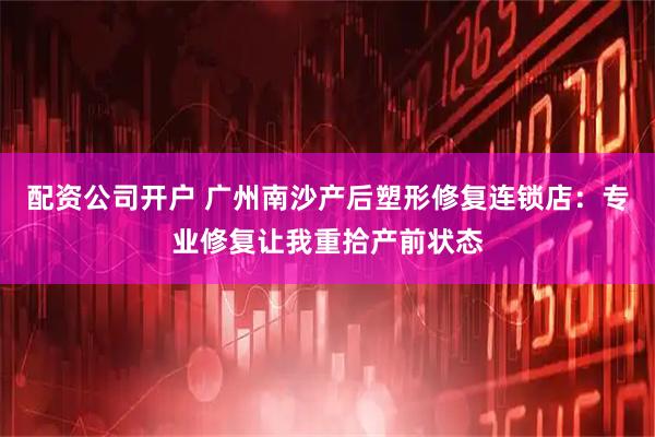 配资公司开户 广州南沙产后塑形修复连锁店：专业修复让我重拾产前状态