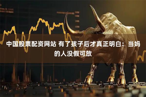 中国股票配资网站 有了孩子后才真正明白：当妈的人没假可放