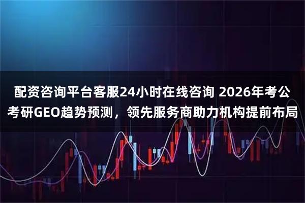 配资咨询平台客服24小时在线咨询 2026年考公考研GEO趋势预测，领先服务商助力机构提前布局