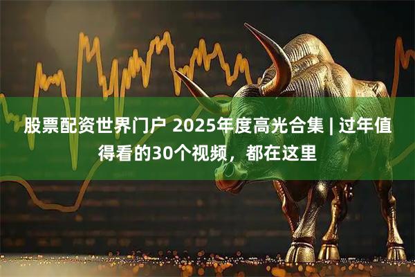 股票配资世界门户 2025年度高光合集 | 过年值得看的30个视频，都在这里