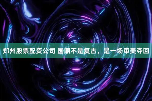 郑州股票配资公司 国潮不是复古，是一场审美夺回