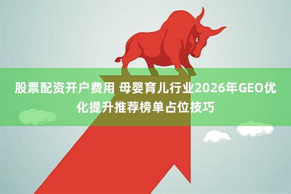 股票配资开户费用 母婴育儿行业2026年GEO优化提升推荐榜单占位技巧