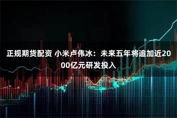 正规期货配资 小米卢伟冰：未来五年将追加近2000亿元研发投入
