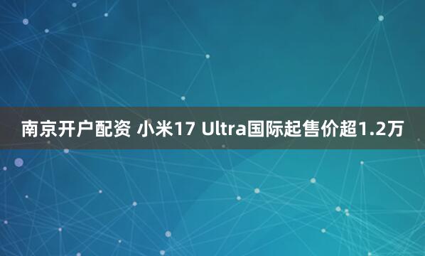 南京开户配资 小米17 Ultra国际起售价超1.2万