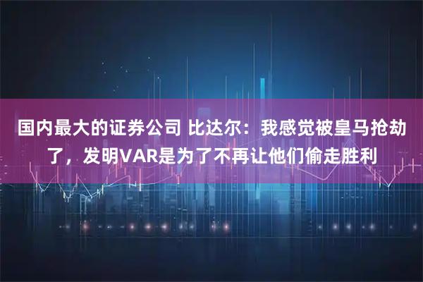 国内最大的证券公司 比达尔：我感觉被皇马抢劫了，发明VAR是为了不再让他们偷走胜利