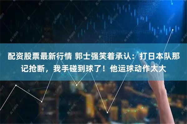 配资股票最新行情 郭士强笑着承认：打日本队那记抢断，我手碰到球了！他运球动作太大